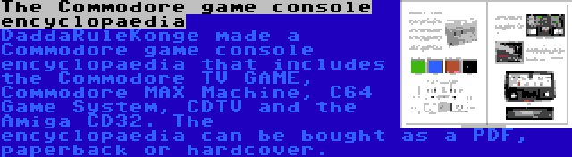 The Commodore game console encyclopaedia | DaddaRuleKonge made a Commodore game console encyclopaedia that includes the Commodore TV GAME, Commodore MAX Machine, C64 Game System, CDTV and the Amiga CD32. The encyclopaedia can be bought as a PDF, paperback or hardcover.