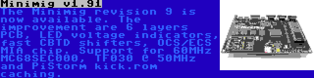 Minimig v1.91 | The Minimig revision 9 is now available. The improvement are 6 layers PCB, LED voltage indicators, fast CBTD shifters, OCS/ECS MIA chip. Support for 60MHz MC68SEC000, TF030 @ 50MHz and PiStorm kick.rom caching.