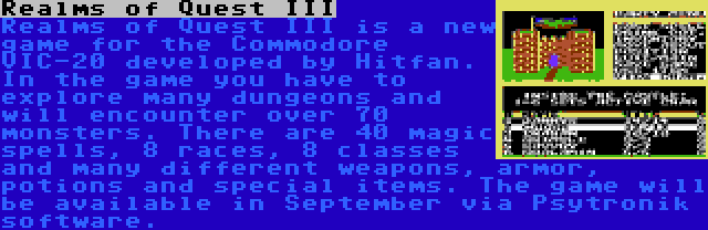 Realms of Quest III | Realms of Quest III is a new game for the Commodore VIC-20 developed by Hitfan. In the game you have to explore many dungeons and will encounter over 70 monsters. There are 40 magic spells, 8 races, 8 classes and many different weapons, armor, potions and special items. The game will be available in September via Psytronik software.