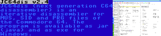 JC64dis v2.4 | JC64dis (next generation C64 disassembler) is an iterative disassembler for MUS, SID and PRG files of the Commodore 64. The program is available as jar (java) and as exe for Windows.