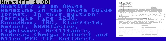 WhatIFF 1.08 | WhatIFF? is an Amiga magazine in the Amiga Guide format. In this edition: Terrible Fire 1230, SoundBox, TBC, Starfield, Aminet, AGABlaster, Lightwave, Brilliance, Andreas (Amiga Future) and Allen PPC (TF Builder).