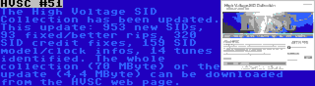 HVSC #51 | The High Voltage SID Collection has been updated. This update: 953 new SIDs, 93 fixed/better rips, 320 SID credit fixes, 159 SID model/clock infos, 14 tunes identified. The whole collection (70 MByte) or the update (4,4 MByte) can be downloaded from the HVSC web page.