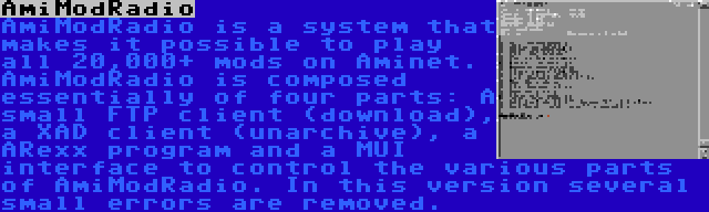 AmiModRadio | AmiModRadio is a system that makes it possible to play all 20,000+ mods on Aminet. AmiModRadio is composed essentially of four parts: A small FTP client (download), a XAD client (unarchive), a ARexx program and a MUI interface to control the various parts of AmiModRadio. In this version several small errors are removed.