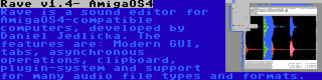 Rave v1.4- AmigaOS4 | Rave is a sound editor for AmigaOS4-compatible computers, developed by Daniel Jedlicka. The features are: Modern GUI, tabs, asynchronous operations, clipboard, plugin-system and support for many audio file types and formats.