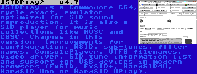 JSIDPlay2 - v4.7 | JSIDPlay is a Commodore C64, cycle-exact, emulator optimized for SID sound reproduction. It is also a SID player for music collections like HVSC and CGSC. Changes in this version: Improvements for configuration, RSID, sub-tunes, filter names, ConsolePlayer, UTF8 filenames, video driver, SID tune information list and support for USB devices in modern browsers (ExSID, ExSID+, HardSID4U, HardSID Uno or HardSID UPlay).