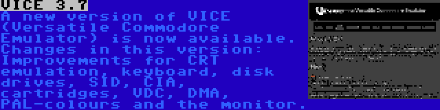 VICE 3.7 | A new version of VICE (Versatile Commodore Emulator) is now available. Changes in this version: Improvements for CRT emulation, keyboard, disk drives, SID, CIA, cartridges, VDC, DMA, PAL-colours and the monitor.