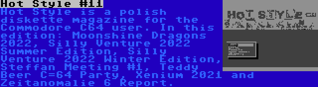 Hot Style #11 | Hot Style is a polish diskette magazine for the Commodore C64 user. In this edition: Moonshine Dragons 2022, Silly Venture 2022 Summer Edition, Silly Venture 2022 Winter Edition, Steffan Meeting #1, Teddy Beer C=64 Party, Xenium 2021 and Zeitanomalie 6 Report.