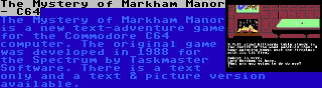 The Mystery of Markham Manor - C64 | The Mystery of Markham Manor is a new text-adventure game for the Commodore C64 computer. The original game was developed in 1988 for the Spectrum by Taskmaster Software. There is a text only and a text & picture version available.