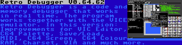 Retro Debugger V0.64.62 | Retro Debugger is a code and memory debugger that works in real time. The program works together with the VICE emulator. In this version: Improvements for VIC Editor, C64 Palette, Save/Load, MIDI, C64 Screen, C64 Colour RAM, Charset, VIA and much more.