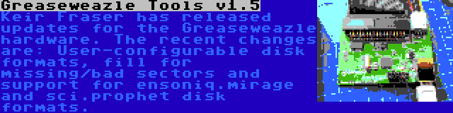 Greaseweazle Tools v1.5 | Keir Fraser has released updates for the Greaseweazle hardware. The recent changes are: User-configurable disk formats, fill for missing/bad sectors and support for ensoniq.mirage and sci.prophet disk formats.