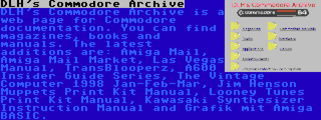 DLH's Commodore Archive | DLH's Commodore Archive is a web page for Commodore documentation. You can find magazines, books and manuals. The latest additions are: Amiga Mail, Amiga Mail Market, Las Vegas Manual, TransBlooperz, A600 Insider Guide Series, The Vintage Computer 1998 Jan-Feb-Mar, Jim Henson Muppets Print Kit Manual, Looney Tunes Print Kit Manual, Kawasaki Synthesizer Instruction Manual and Grafik mit Amiga BASIC.