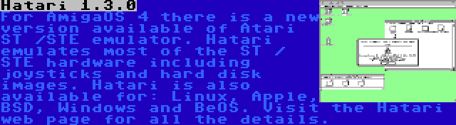 Hatari 1.3.0 | For AmigaOS 4 there is a new version available of Atari ST /STE emulator. Hatari emulates most of the ST / STE hardware including joysticks and hard disk images. Hatari is also available for: Linux, Apple, BSD, Windows and BeOS. Visit the Hatari web page for all the details.