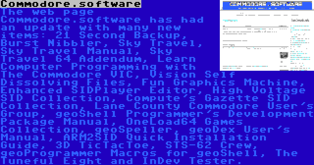 Commodore.software | The web page Commodore.software has had an update with many new items: 21 Second Backup, Burst Nibbler, Sky Travel, Sky Travel Manual, Sky Travel 64 Addendum, Learn Computer Programming with The Commodore VIC, Vision Self Dissolving Files, Fun Graphics Machine, Enhanced SIDPlayer Editor, High Voltage SID Collection, Compute's Gazette SID Collection, Lane County Commodore User's Group, geoShell Programmer's Development Package Manual, OneLoad64 Games Collection, geoSpeller, geoDex User's Manual, ARM2SID Quick Installation Guide, 3D TicTacToe, STS-62 Crew, geoProgrammer Macros for geoShell, The Tuneful Eight and InDev Tester.