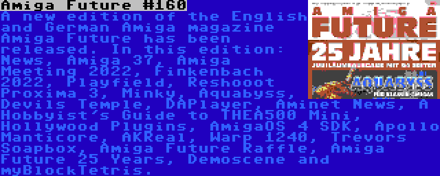 Amiga Future #160 | A new edition of the English and German Amiga magazine Amiga Future has been released. In this edition: News, Amiga 37, Amiga Meeting 2022, Finkenbach 2022, Playfield, Reshooot Proxima 3, Minky, Aquabyss, Devils Temple, DAPlayer, Aminet News, A Hobbyist's Guide to THEA500 Mini, Hollywood Plugins, AmigaOS 4 SDK, Apollo Manticore, AKReal, Warp 1240, Trevors Soapbox, Amiga Future Raffle, Amiga Future 25 Years, Demoscene and myBlockTetris.