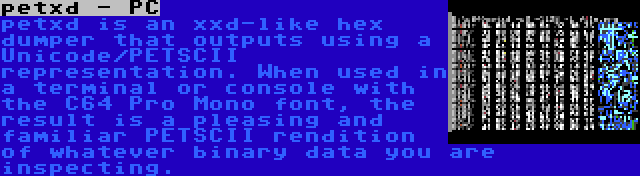 petxd - PC | petxd is an xxd-like hex dumper that outputs using a Unicode/PETSCII representation. When used in a terminal or console with the C64 Pro Mono font, the result is a pleasing and familiar PETSCII rendition of whatever binary data you are inspecting.