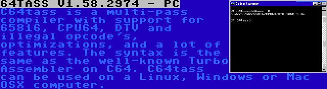 64TASS V1.58.2974 - PC | C64tass is a multi-pass compiler with support for 65816, CPU64, DTV and illegal opcode's, optimizations, and a lot of features. The syntax is the same as the well-known Turbo Assembler on C64. C64tass can be used on a Linux, Windows or Mac OSX computer.