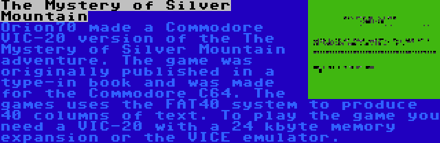 The Mystery of Silver Mountain | Orion70 made a Commodore VIC-20 version of the The Mystery of Silver Mountain adventure. The game was originally published in a type-in book and was made for the Commodore C64. The games uses the FAT40 system to produce 40 columns of text. To play the game you need a VIC-20 with a 24 kbyte memory expansion or the VICE emulator.