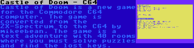 Castle of Doom - C64 | Castle of Doom is a new game for the Commodore C64 computer. The game is converted from the ZX-Spectrum to the C64 by mikeebean. The game is a text adventure with 40 rooms where you must solve puzzles and find the lost keys.