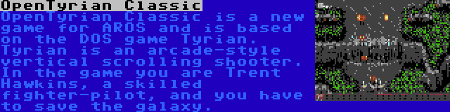 OpenTyrian Classic | OpenTyrian Classic is a new game for AROS and is based on the DOS game Tyrian. Tyrian is an arcade-style vertical scrolling shooter. In the game you are Trent Hawkins, a skilled fighter-pilot, and you have to save the galaxy.