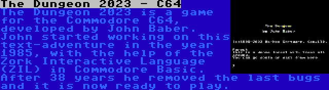 The Dungeon 2023 - C64 | The Dungeon 2023 is a game for the Commodore C64, developed by John Baber. John started working on this text-adventure in the year 1985, with the help of the Zork Interactive Language (ZIL) in Commodore Basic. After 38 years he removed the last bugs and it is now ready to play.