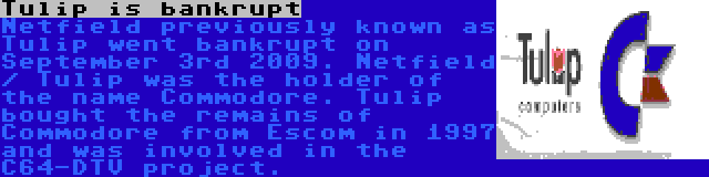 Tulip is bankrupt | Netfield previously known as Tulip went bankrupt on September 3rd 2009. Netfield / Tulip was the holder of the name Commodore. Tulip bought the remains of Commodore from Escom in 1997 and was involved in the C64-DTV project.