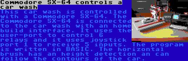 Commodore SX-64 controls a car wash | This car wash is controlled with a Commodore SX-64. The Commodore SX-64 is connected to the car wash with an home build interface. It uses the user-port to control 6 relays and it uses joystick port 1 to receive 5 inputs. The program is written in BASIC.
The horizontal brush has an height detection an can follow the contours of the car.