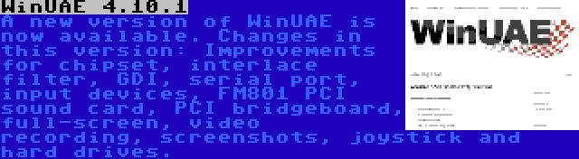 WinUAE 4.10.1 | A new version of WinUAE is now available. Changes in this version: Improvements for chipset, interlace filter, GDI, serial port, input devices, FM801 PCI sound card, PCI bridgeboard, full-screen, video recording, screenshots, joystick and hard drives.