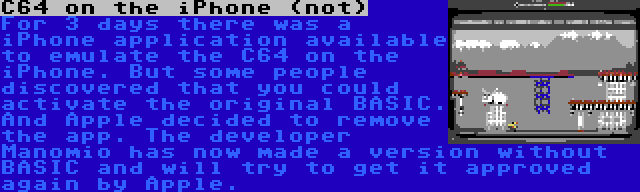 C64 on the iPhone (not) | For 3 days there was a iPhone application available to emulate the C64 on the iPhone. But some people discovered that you could activate the original BASIC. And Apple decided to remove the app. The developer Manomio has now made a version without BASIC and will try to get it approved again by Apple.