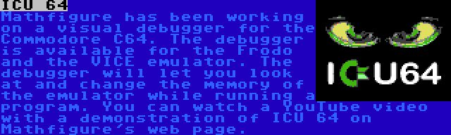 ICU 64 | Mathfigure has been working on a visual debugger for the Commodore C64. The debugger is available for the Frodo and the VICE emulator. The debugger will let you look at and change the memory of the emulator while running a program.
You can watch a YouTube video with a demonstration of ICU 64 on Mathfigure's web page.