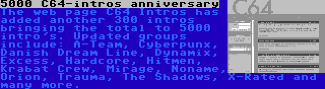 5000 C64-intros anniversary | The web page C64 Intros has added another 300 intros bringing the total to 5000 intro's. Updated groups include: A-Team, Cyberpunx, Danish Dream Line, Dynamix, Excess, Hardcore, Hitmen, Krabat Crew, Mirage, Noname, Orion, Trauma, The Shadows, X-Rated and many more.