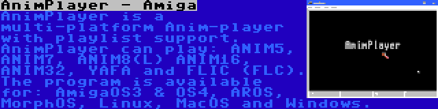 AnimPlayer - Amiga | AnimPlayer is a multi-platform Anim-player with playlist support. AnimPlayer can play: ANIM5, ANIM7, ANIM8(L) ANIM16, ANIM32, YAFA and FLIC (FLC). The program is available for: AmigaOS3 & OS4, AROS, MorphOS, Linux, MacOS and Windows.