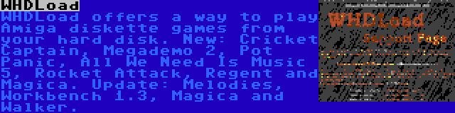 WHDLoad | WHDLoad offers a way to play Amiga diskette games from your hard disk. New: Cricket Captain, Megademo 2, Pot Panic, All We Need Is Music 5, Rocket Attack, Regent and Magica. Update: Melodies, Workbench 1.3, Magica and Walker.