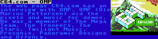 C64.com - OMP | The web page C64.com had an interview with OMP. OMP (Ole Marius Pettersen) did the pixels and music for demos. He was a member of The Mega Team, The Troopers, The Stars, Twilight Music, Prosonix, Panoramic Designs and Offence.