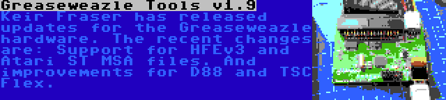 Greaseweazle Tools v1.9 | Keir Fraser has released updates for the Greaseweazle hardware. The recent changes are: Support for HFEv3 and Atari ST MSA files. And improvements for D88 and TSC Flex.