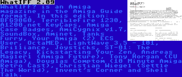 WhatIFF 2.09 | WhatIFF? is an Amiga magazine in the Amiga Guide format. In this edition: BFG9060, TerribleFire 1230, A1200.net KeyCaps, Amiga Case Badges, AmiCygnix v1.7, SoundBox, Aminet, Tanks Furry, Your Amiga (2) ECS User, OctaMED, LightWave 3.5 - 101, Brilliance, Joysticks, ST-01: The Legacy, Kickstarting Your Zen, Andreas Maglerl (Amiga Future), Tony Horgan (CU Amiga), Douglas Comptom (10 Minute Amiga Retro Cast), Christian Wiegel (Settle The World), Invent's Corner and Shell Talk.