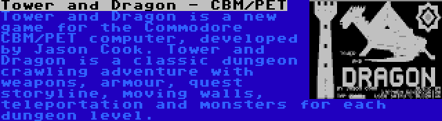 Tower and Dragon - CBM/PET | Tower and Dragon is a new game for the Commodore CBM/PET computer, developed by Jason Cook. Tower and Dragon is a classic dungeon crawling adventure with weapons, armour, quest storyline, moving walls, teleportation and monsters for each dungeon level.
