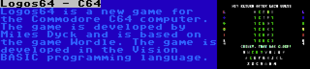 Logos64 - C64 | Logos64 is a new game for the Commodore C64 computer. The game is developed by Miles Dyck and is based on the game Wordle. The game is developed in the Vision BASIC programming language.