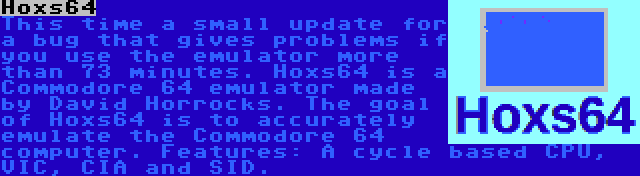 Hoxs64 | This time a small update for a bug that gives problems if you use the emulator more than 73 minutes. Hoxs64 is a Commodore 64 emulator made by David Horrocks. The goal of Hoxs64 is to accurately emulate the Commodore 64 computer. Features: A cycle based CPU, VIC, CIA and SID.