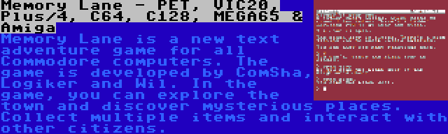 Memory Lane - PET, VIC20, Plus/4, C64, C128, MEGA65 & Amiga | Memory Lane is a new text adventure game for all Commodore computers. The game is developed by ComSha, Logiker and Wil. In the game, you can explore the town and discover mysterious places. Collect multiple items and interact with other citizens.