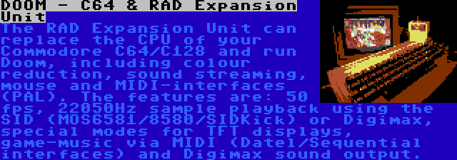 DOOM - C64 & RAD Expansion Unit | The RAD Expansion Unit can replace the CPU of your Commodore C64/C128 and run Doom, including colour reduction, sound streaming, mouse and MIDI-interfaces (PAL).
The features are: 50 fps, 22050Hz sample playback using the SID (MOS6581/8580/SIDKick) or Digimax, special modes for TFT displays, game-music via MIDI (Datel/Sequential interfaces) and Digimax sound output.
