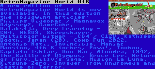 RetroMagazine World #18 | A new edition of RetroMagazine World is now available. In this edition the following articles: Philips Videopac / Magnavox Odyssey2, GameCube, Galaksija, Deep Learning - C64, NESOS, Sheepshaver, Multicolor bitmap - C64 / C128, Kathleen Booth, Japan (20), Como Fun 2022, Antonio Nati, Invincible, Maniac Mansion, 4th & inches, Powa!, Touhou, Captain Ishtar, Gun Nac, Alundra, 1942, The Battle of Olympus, Bruce Lee: Return of Fury, Lilly's Saga, Mision La Luna, Kitsune Zero, Invader from Andromeda and Castle of Terror.