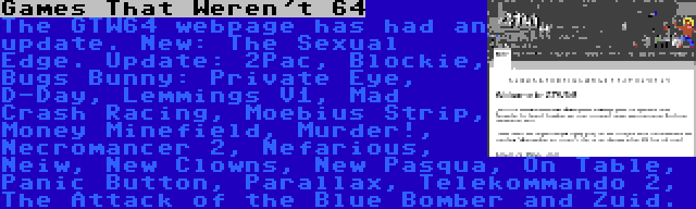 Games That Weren't 64 | The GTW64 webpage has had an update. New: The Sexual Edge. Update: 2Pac, Blockie, Bugs Bunny: Private Eye, D-Day, Lemmings V1, Mad Crash Racing, Moebius Strip, Money Minefield, Murder!, Necromancer 2, Nefarious, Neiw, New Clowns, New Pasqua, On Table, Panic Button, Parallax, Telekommando 2, The Attack of the Blue Bomber and Zuid.