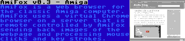 AmiFox v0.3 - Amiga | AmiFox is a web browser for the classic Amiga computer. AmiFox uses a virtual Chrome browser on a server that is remote controlled by AmiFox sending back images of the webpage and processing mouse clicks and key strokes.