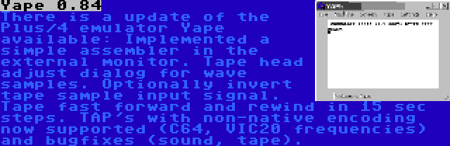 Yape 0.84 | There is a update of the Plus/4 emulator Yape available: Implemented a simple assembler in the external monitor. Tape head adjust dialog for wave samples. Optionally invert tape sample input signal. Tape fast forward and rewind in 15 sec steps. TAP's with non-native encoding now supported (C64, VIC20 frequencies) and bugfixes (sound, tape).