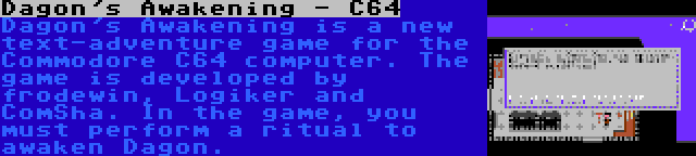 Dagon's Awakening - C64 | Dagon's Awakening is a new text-adventure game for the Commodore C64 computer. The game is developed by frodewin, Logiker and ComSha. In the game, you must perform a ritual to awaken Dagon.