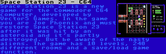 Space Station 23 - C64 | Space Station 23 is a new game for the Commodore C64 computer, developed by Vector5 Games. In the game you are Joe Phoenix and must restore Space Station 23 after it was hit by an asteroid and it's partly destroyed. But be aware of the nasty aliens. The game has 10 levels, 240 different rooms and a save/load game function.