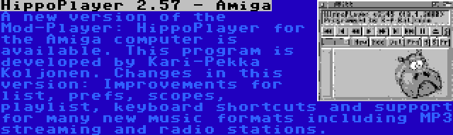 HippoPlayer 2.57 - Amiga | A new version of the Mod-Player: HippoPlayer for the Amiga computer is available. This program is developed by Kari-Pekka Koljonen. Changes in this version: Improvements for list, prefs, scopes, playlist, keyboard shortcuts and support for many new music formats including MP3 streaming and radio stations.