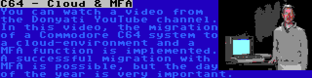 C64 - Cloud & MFA | You can watch a video from the Donyati YouTube channel. In this video, the migration of a Commodore C64 system to a cloud-environment and a MFA function is implemented. A successful migration with MFA is possible, but the day of the year is very important.