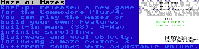 Maze of Mazes | RoePipi released a new game for the Commodore Plus/4. You can play the mazes or build your own! Features: Built-in maps (38). 4-Way infinite scrolling. Stairways and goal objects. Including a maze editor. 3 Different sounds with adjustable volume.