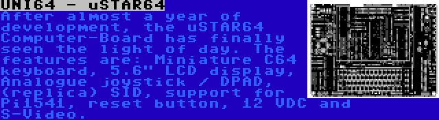 UNI64 - uSTAR64 | After almost a year of development, the uSTAR64 Computer-Board has finally seen the light of day. The features are: Miniature C64 keyboard, 5.6 LCD display, Analogue joystick / DPAD, (replica) SID, support for Pi1541, reset button, 12 VDC and S-Video.